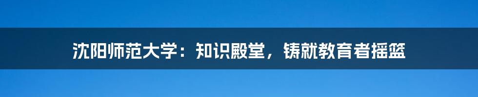 沈阳师范大学：知识殿堂，铸就教育者摇篮