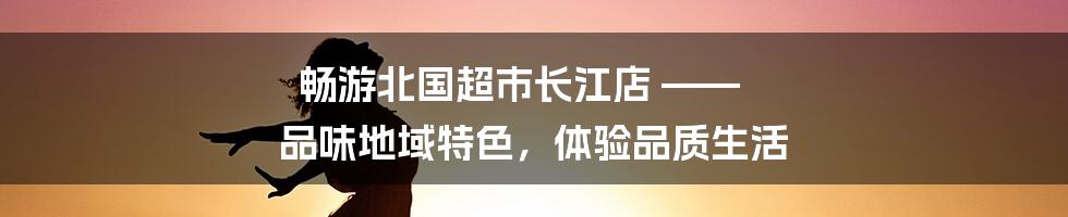 畅游北国超市长江店 —— 品味地域特色，体验品质生活