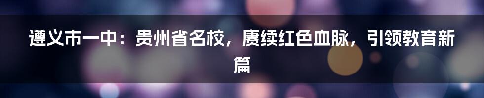 遵义市一中：贵州省名校，赓续红色血脉，引领教育新篇