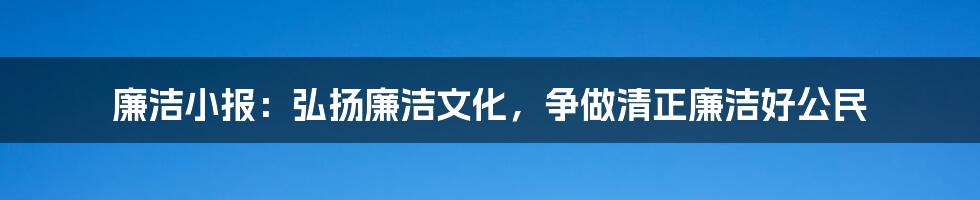 廉洁小报：弘扬廉洁文化，争做清正廉洁好公民