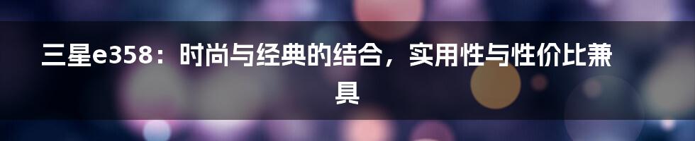 三星e358：时尚与经典的结合，实用性与性价比兼具