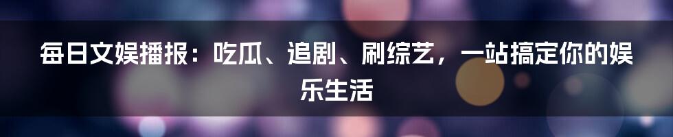 每日文娱播报：吃瓜、追剧、刷综艺，一站搞定你的娱乐生活