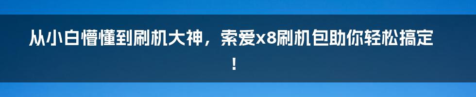 从小白懵懂到刷机大神，索爱x8刷机包助你轻松搞定！