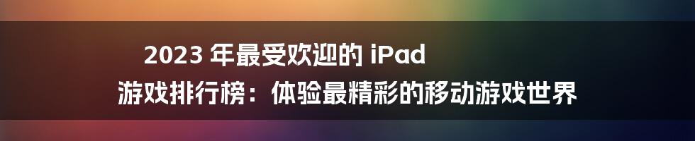 2023 年最受欢迎的 iPad 游戏排行榜：体验最精彩的移动游戏世界