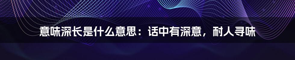 意味深长是什么意思：话中有深意，耐人寻味