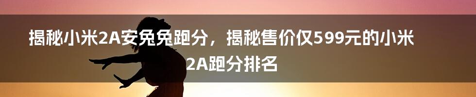 揭秘小米2A安兔兔跑分，揭秘售价仅599元的小米2A跑分排名