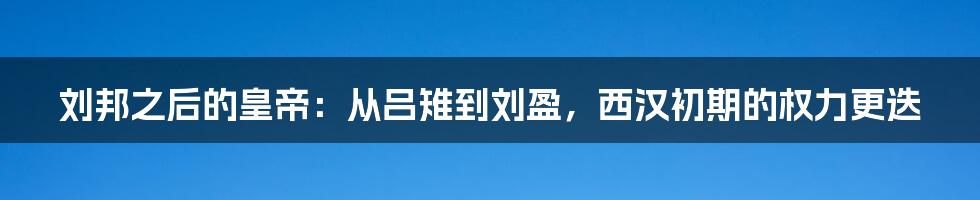 刘邦之后的皇帝：从吕雉到刘盈，西汉初期的权力更迭