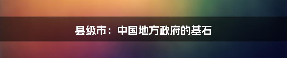 县级市：中国地方政府的基石