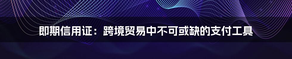 即期信用证：跨境贸易中不可或缺的支付工具