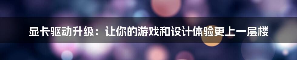 显卡驱动升级：让你的游戏和设计体验更上一层楼