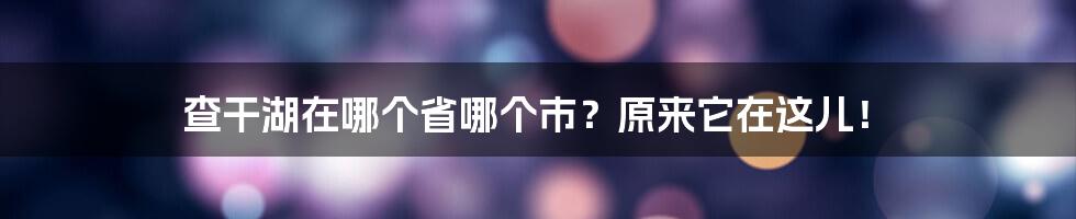 查干湖在哪个省哪个市？原来它在这儿！