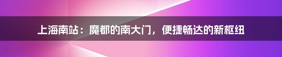 上海南站：魔都的南大门，便捷畅达的新枢纽