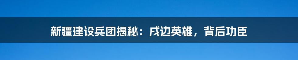 新疆建设兵团揭秘：戌边英雄，背后功臣