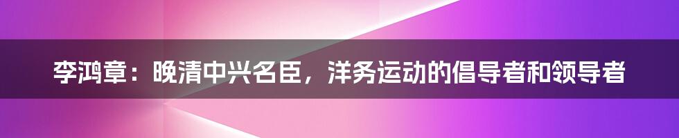 李鸿章：晚清中兴名臣，洋务运动的倡导者和领导者