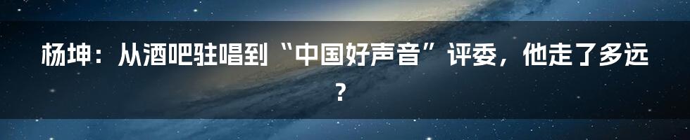 杨坤：从酒吧驻唱到“中国好声音”评委，他走了多远？