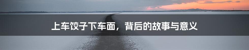 上车饺子下车面，背后的故事与意义