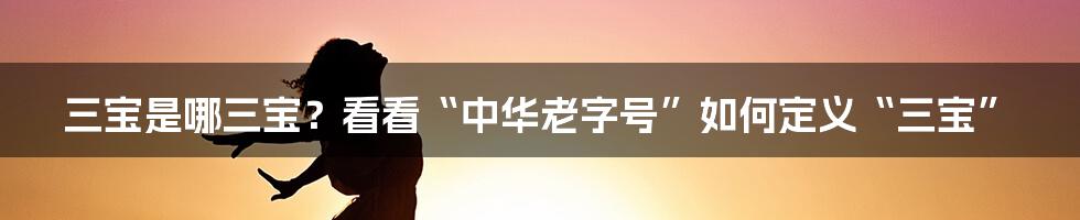 三宝是哪三宝？看看“中华老字号”如何定义“三宝”