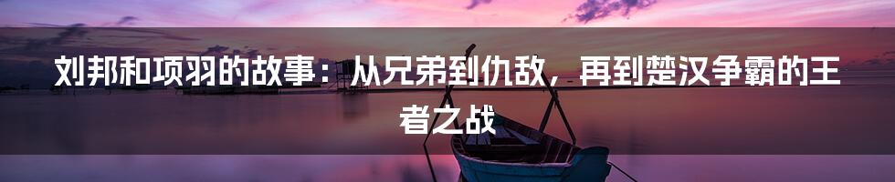 刘邦和项羽的故事：从兄弟到仇敌，再到楚汉争霸的王者之战