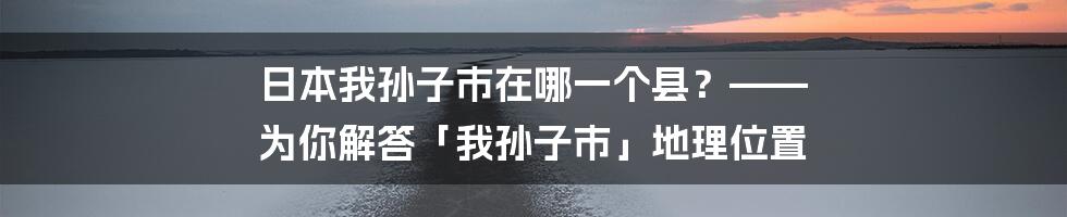 日本我孙子市在哪一个县？—— 为你解答「我孙子市」地理位置