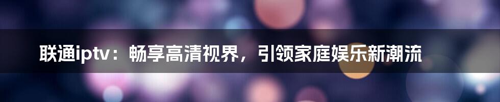 联通iptv：畅享高清视界，引领家庭娱乐新潮流