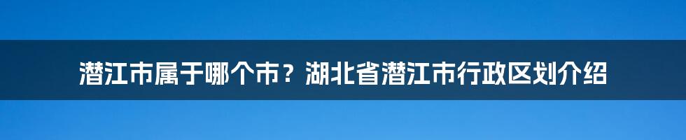 潜江市属于哪个市？湖北省潜江市行政区划介绍