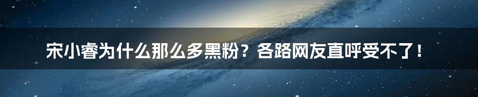 宋小睿为什么那么多黑粉？各路网友直呼受不了！