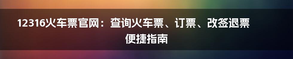 12316火车票官网：查询火车票、订票、改签退票便捷指南