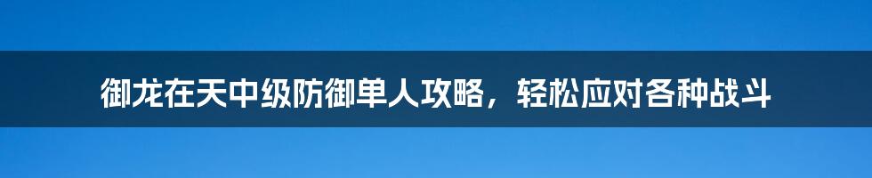 御龙在天中级防御单人攻略，轻松应对各种战斗