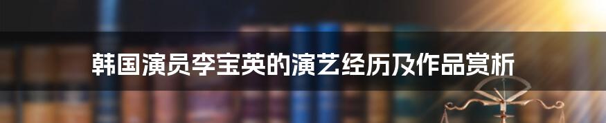 韩国演员李宝英的演艺经历及作品赏析