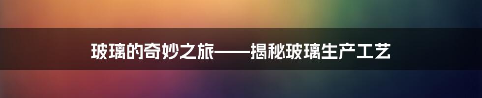 玻璃的奇妙之旅——揭秘玻璃生产工艺