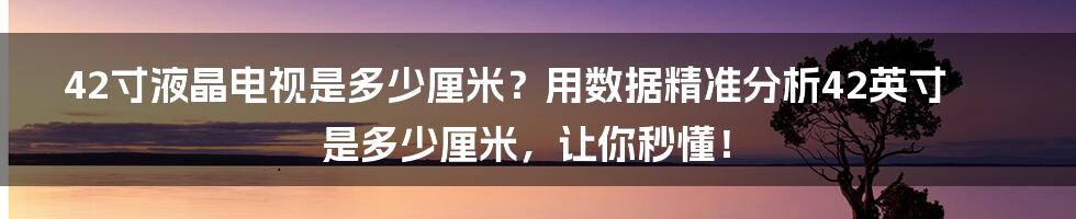 42寸液晶电视是多少厘米？用数据精准分析42英寸是多少厘米，让你秒懂！