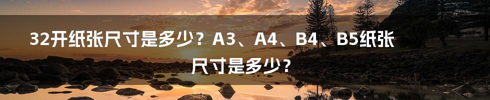 32开纸张尺寸是多少？A3、A4、B4、B5纸张尺寸是多少？