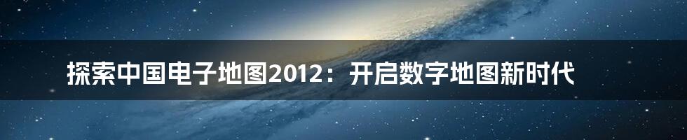 探索中国电子地图2012：开启数字地图新时代