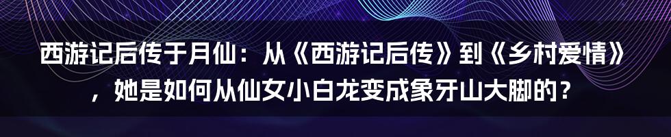 西游记后传于月仙：从《西游记后传》到《乡村爱情》，她是如何从仙女小白龙变成象牙山大脚的？