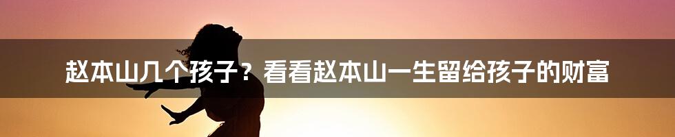 赵本山几个孩子？看看赵本山一生留给孩子的财富