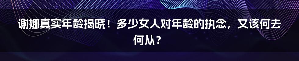 谢娜真实年龄揭晓！多少女人对年龄的执念，又该何去何从？