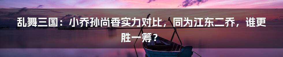 乱舞三国：小乔孙尚香实力对比，同为江东二乔，谁更胜一筹？