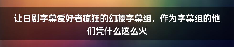 让日剧字幕爱好者疯狂的幻樱字幕组，作为字幕组的他们凭什么这么火