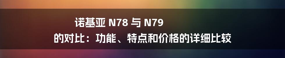 诺基亚 N78 与 N79 的对比：功能、特点和价格的详细比较