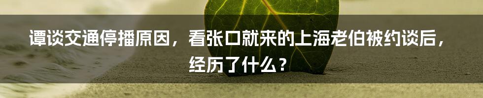 谭谈交通停播原因，看张口就来的上海老伯被约谈后，经历了什么？