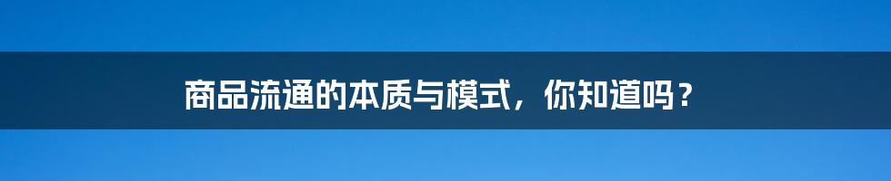 商品流通的本质与模式，你知道吗？