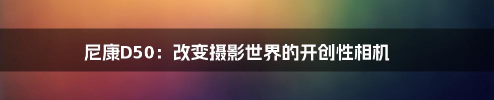 尼康D50：改变摄影世界的开创性相机