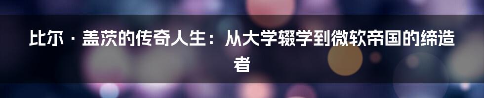 比尔·盖茨的传奇人生：从大学辍学到微软帝国的缔造者