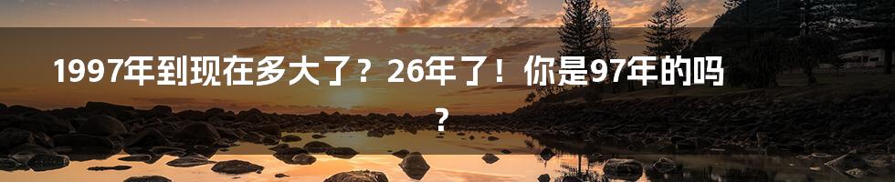 1997年到现在多大了？26年了！你是97年的吗？