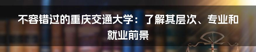 不容错过的重庆交通大学：了解其层次、专业和就业前景