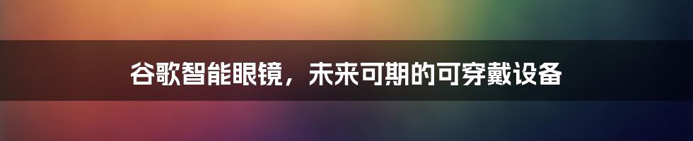 谷歌智能眼镜，未来可期的可穿戴设备