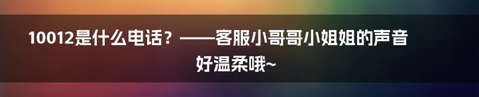 10012是什么电话？——客服小哥哥小姐姐的声音好温柔哦~