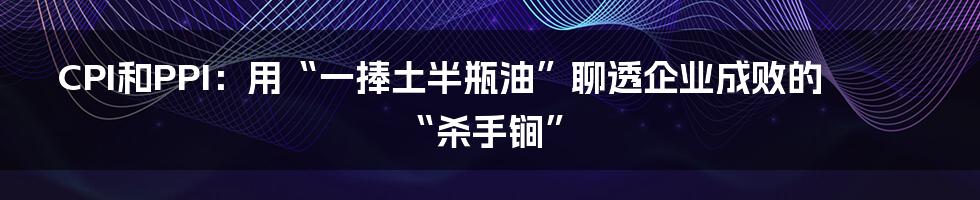 CPI和PPI：用“一捧土半瓶油”聊透企业成败的“杀手锏”