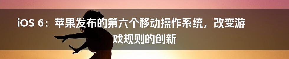 iOS 6：苹果发布的第六个移动操作系统，改变游戏规则的创新