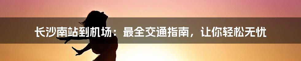 长沙南站到机场：最全交通指南，让你轻松无忧